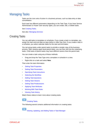 Managing Tasks
Tasks are the core units of action in a business process, such as data entry or data
consolidation.
Each task has different parameters depending on the Task Type. If you have Service
Administrator or Power User security rights, you can create, edit, or delete tasks.
See Creating Tasks.
See also: Managing Services
Creating Tasks
You can add tasks to templates or schedules. If you create a task in a template, you
assign the start and end date as days before or after Day Zero. If you create a task in
a schedule, you select calendar dates for the start and end dates.
You can group tasks under parent tasks to provide a simpler view of the business
process. After viewing upper-level parent tasks, you can then drill into the underlying
tasks. Child tasks of parent tasks may have different owners than the parent task.
You can create a task using any of these methods:
• Drag and drop the Task Type onto a template or schedule in a view.
• Right-click on a task and select New.
Then enter the task information:
• Setting Task Properties
• Setting Task Parameters
• Specifying Task Instructions
• Selecting the Workflow
• Adding Task Questions
• Setting Task Viewers
• Setting Task Predecessors
• Applying Task Attributes
• Working With Task Rules
• Viewing Task History
Watch these videos to learn more about creating tasks.
Creating Tasks
The following tutorial contains additional information on creating tasks:
Viewing, Updating, and Adding Tasks in Task Manager
Chapter 12
Managing Tasks
12-70
 