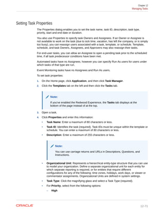 Setting Task Properties
The Properties dialog enables you to set the task name, task ID, description, task type,
priority, start and end date or duration.
You also use Properties to specify task Owners and Assignees. If an Owner or Assignee is
not available to work on the task (due to sick time, vacation, has left the company, or is simply
too busy), you can reassign users associated with a task, template, or schedule. Template,
schedule, and task Owners, Assignees, and Approvers may also reassign their tasks.
For end-user tasks, you can allow an Assignee to open a pending task prior to the scheduled
time, if all task predecessor conditions have been met.
Automated tasks have no Assignees, however you can specify Run As users for users under
which tasks of that type are run.
Event Monitoring tasks have no Assignees and Run As users.
To set task properties:
1. On the Home page, click Application, and then click Task Manager.
2. Click the Templates tab on the left and then click the Tasks tab.
Note:
If you've enabled the Redwood Experience, the Tasks tab displays at the
bottom of the page instead of at the top.
3. Open a task.
4. Click Properties and enter this information:
• Task Name: Enter a maximum of 80 characters or less.
• Task ID: Identifies the task (required). Task IDs must be unique within the template or
schedule. You can enter a maximum of 80 characters or less.
• Description: Enter a maximum of 255 characters or less.
Note:
You can use carriage returns and URLs in Descriptions, Questions, and
Instructions.
• Organizational Unit: Represents a hierarchical entity-type structure that you can use
to model your organization. Define a separate organizational unit for each entity for
which separate reporting is required, or for entities that require different
configurations for any of the following: time zones, holidays, work days, or viewer or
commentator assignments. Organizational Units are defined in system settings.
• Task Type: Click the magnifying glass and select a Task Type (required).
• For Priority, select from the following options:
– High
Chapter 12
Managing Tasks
12-71
 