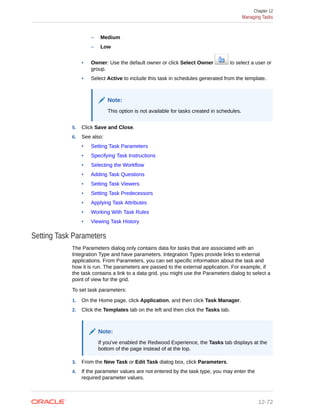 – Medium
– Low
• Owner: Use the default owner or click Select Owner to select a user or
group.
• Select Active to include this task in schedules generated from the template.
Note:
This option is not available for tasks created in schedules.
5. Click Save and Close.
6. See also:
• Setting Task Parameters
• Specifying Task Instructions
• Selecting the Workflow
• Adding Task Questions
• Setting Task Viewers
• Setting Task Predecessors
• Applying Task Attributes
• Working With Task Rules
• Viewing Task History
Setting Task Parameters
The Parameters dialog only contains data for tasks that are associated with an
Integration Type and have parameters. Integration Types provide links to external
applications. From Parameters, you can set specific information about the task and
how it is run. The parameters are passed to the external application. For example, if
the task contains a link to a data grid, you might use the Parameters dialog to select a
point of view for the grid.
To set task parameters:
1. On the Home page, click Application, and then click Task Manager.
2. Click the Templates tab on the left and then click the Tasks tab.
Note:
If you've enabled the Redwood Experience, the Tasks tab displays at the
bottom of the page instead of at the top.
3. From the New Task or Edit Task dialog box, click Parameters.
4. If the parameter values are not entered by the task type, you may enter the
required parameter values.
Chapter 12
Managing Tasks
12-72
 