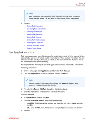 Note:
If the parameters are not defined when the task is ready to start, an email is
sent to the task owner. The task waits to start until the values are provided.
5. See also:
• Setting Task Properties
• Specifying Task Instructions
• Selecting the Workflow
• Adding Task Questions
• Setting Task Viewers
• Setting Task Predecessors
• Applying Task Attributes
• Working With Task Rules
• Viewing Task History
Specifying Task Instructions
Task owners can create a set of instructions for completing the task. All other users who have
access to the task are only able to read the instructions. If there are task instructions that are
inherited from the Task Type, template, or schedule, that instruction text is displayed above
the instruction text box and is read-only.
For template tasks, the Template and Task Types instructions are viewable but not editable.
To specify instructions:
1. On the Home page, click Application and then click Task Manager.
2. Click the Templates tab on the left, and then click the Tasks tab.
Note:
If you've enabled the Redwood Experience, the Tasks tab displays at the
bottom of the page instead of at the top.
3. From the New Task or Edit Task dialog box, click Instructions.
4. Enter the Instructions which can have unlimited characters.
To add a reference:
1. In the References section, click Add.
2. From the Reference Type list, select one of these types:
• Local File: Click Choose File to select and attach the file, enter a Name, and then
click OK.
• URL: Enter the URL and URL Name; for example, http://www.oracle.com, Oracle.
3. See also:
Chapter 12
Managing Tasks
12-73
 