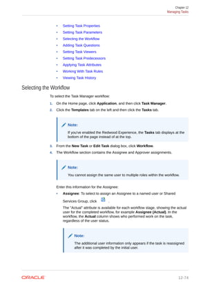 • Setting Task Properties
• Setting Task Parameters
• Selecting the Workflow
• Adding Task Questions
• Setting Task Viewers
• Setting Task Predecessors
• Applying Task Attributes
• Working With Task Rules
• Viewing Task History
Selecting the Workflow
To select the Task Manager workflow:
1. On the Home page, click Application, and then click Task Manager.
2. Click the Templates tab on the left and then click the Tasks tab.
Note:
If you've enabled the Redwood Experience, the Tasks tab displays at the
bottom of the page instead of at the top.
3. From the New Task or Edit Task dialog box, click Workflow.
4. The Workflow section contains the Assignee and Approver assignments.
Note:
You cannot assign the same user to multiple roles within the workflow.
Enter this information for the Assignee:
• Assignee: To select to assign an Assignee to a named user or Shared
Services Group, click .
The "Actual" attribute is available for each workflow stage, showing the actual
user for the completed workflow, for example Assignee (Actual). In the
workflow, the Actual column shows who performed work on the task,
regardless of the user status.
Note:
The additional user information only appears if the task is reassigned
after it was completed by the initial user.
Chapter 12
Managing Tasks
12-74
 