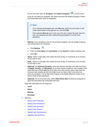 For an End-User task, for Assignee, click Select Assignee to find a user.
If you do not select an Assignee, the owner becomes the default Assignee. Parent
and automated tasks have no Assignees.
Note:
For a Process-Automated task, click Run As, search for and select a user
under which tasks of this type are run, and click OK.
If the selected Run As user is the user who also created the task, then the
user can authorize the task, without being prompted to re-enter their
password.
• Backup: If you assigned a user for the primary Assignee, you can assign a backup
user authorized as an Assignee:
a. Click Backup .
b. Enter the First Name and Last Name or click Search to select a backup user.
c. Click OK.
• Starts: Select a start date, then select the time of day, in increments of 15 minutes,
for the task to start.
• Ends: Select an end date, then select the time of day, in increments of 15 minutes,
for the task to end.
• Optional: For Minimum Duration, enter the minimum duration of a task in the form
of Day(s), Hour(s), and Minute(s). An At Risk criteria is based on the condition if the
Start date was missed and (the End_date minus the Current_date is less than the
minimum task duration or the End_Date minus the Start_Date is less than the
minimum duration). The At Risk tasks display in the Needs Attention Graph in the
Status Chart of the Dashboard.
• Optional: For an End-User task, select Allow Early Start to allow the Assignee to
open the task before the scheduled start time.
Enter this information for the Approver:
• Level
• Name
• Backup
• End Date
5. See also:
• Setting Task Properties
• Setting Task Parameters
• Adding Task Questions
• Setting Task Viewers
• Setting Task Predecessors
• Applying Task Attributes
Chapter 12
Managing Tasks
12-75
 