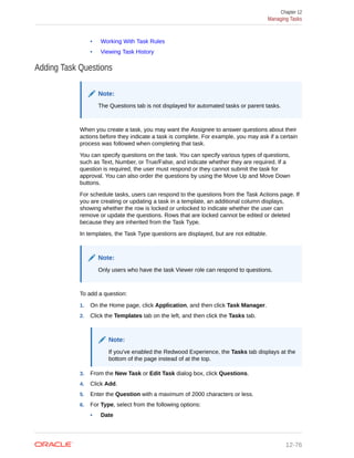 • Working With Task Rules
• Viewing Task History
Adding Task Questions
Note:
The Questions tab is not displayed for automated tasks or parent tasks.
When you create a task, you may want the Assignee to answer questions about their
actions before they indicate a task is complete. For example, you may ask if a certain
process was followed when completing that task.
You can specify questions on the task. You can specify various types of questions,
such as Text, Number, or True/False, and indicate whether they are required. If a
question is required, the user must respond or they cannot submit the task for
approval. You can also order the questions by using the Move Up and Move Down
buttons.
For schedule tasks, users can respond to the questions from the Task Actions page. If
you are creating or updating a task in a template, an additional column displays,
showing whether the row is locked or unlocked to indicate whether the user can
remove or update the questions. Rows that are locked cannot be edited or deleted
because they are inherited from the Task Type.
In templates, the Task Type questions are displayed, but are not editable.
Note:
Only users who have the task Viewer role can respond to questions.
To add a question:
1. On the Home page, click Application, and then click Task Manager.
2. Click the Templates tab on the left, and then click the Tasks tab.
Note:
If you've enabled the Redwood Experience, the Tasks tab displays at the
bottom of the page instead of at the top.
3. From the New Task or Edit Task dialog box, click Questions.
4. Click Add.
5. Enter the Question with a maximum of 2000 characters or less.
6. For Type, select from the following options:
• Date
Chapter 12
Managing Tasks
12-76
 