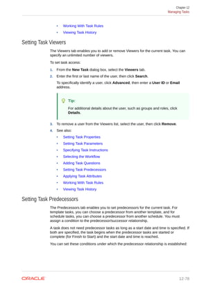 • Working With Task Rules
• Viewing Task History
Setting Task Viewers
The Viewers tab enables you to add or remove Viewers for the current task. You can
specify an unlimited number of viewers.
To set task access:
1. From the New Task dialog box, select the Viewers tab.
2. Enter the first or last name of the user, then click Search.
To specifically identify a user, click Advanced, then enter a User ID or Email
address.
Tip:
For additional details about the user, such as groups and roles, click
Details.
3. To remove a user from the Viewers list, select the user, then click Remove.
4. See also:
• Setting Task Properties
• Setting Task Parameters
• Specifying Task Instructions
• Selecting the Workflow
• Adding Task Questions
• Setting Task Predecessors
• Applying Task Attributes
• Working With Task Rules
• Viewing Task History
Setting Task Predecessors
The Predecessors tab enables you to set predecessors for the current task. For
template tasks, you can choose a predecessor from another template, and for
schedule tasks, you can choose a predecessor from another schedule. You must
assign a condition to the predecessor/successor relationship.
A task does not need predecessor tasks as long as a start date and time is specified. If
both are specified, the task begins when the predecessor tasks are started or
complete (for Finish to Start) and the start date and time is reached.
You can set these conditions under which the predecessor relationship is established:
Chapter 12
Managing Tasks
12-78
 