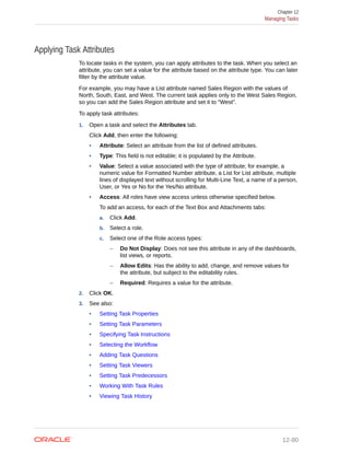 Applying Task Attributes
To locate tasks in the system, you can apply attributes to the task. When you select an
attribute, you can set a value for the attribute based on the attribute type. You can later
filter by the attribute value.
For example, you may have a List attribute named Sales Region with the values of
North, South, East, and West. The current task applies only to the West Sales Region,
so you can add the Sales Region attribute and set it to "West".
To apply task attributes:
1. Open a task and select the Attributes tab.
Click Add, then enter the following:
• Attribute: Select an attribute from the list of defined attributes.
• Type: This field is not editable; it is populated by the Attribute.
• Value: Select a value associated with the type of attribute; for example, a
numeric value for Formatted Number attribute, a List for List attribute, multiple
lines of displayed text without scrolling for Multi-Line Text, a name of a person,
User, or Yes or No for the Yes/No attribute.
• Access: All roles have view access unless otherwise specified below.
To add an access, for each of the Text Box and Attachments tabs:
a. Click Add.
b. Select a role.
c. Select one of the Role access types:
– Do Not Display: Does not see this attribute in any of the dashboards,
list views, or reports.
– Allow Edits: Has the ability to add, change, and remove values for
the attribute, but subject to the editability rules.
– Required: Requires a value for the attribute.
2. Click OK.
3. See also:
• Setting Task Properties
• Setting Task Parameters
• Specifying Task Instructions
• Selecting the Workflow
• Adding Task Questions
• Setting Task Viewers
• Setting Task Predecessors
• Working With Task Rules
• Viewing Task History
Chapter 12
Managing Tasks
12-80
 