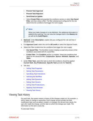 • Prevent Task Approval
• Prevent Task Rejection
• Send Email on Update
• Select Create Filter and populate the conditions section or select Use Saved
Filter, and then select a filter. The filter selected and configured for the rule
determines the conditions that trigger the rule to apply.
Note:
When you make changes to a rule definition, the additional information is
added to the audit log. You can view the changes both in the History tab
as well as the Audit Report.
4. Optional: Under Description, explain why you configured the rule and how it
should be used.
5. For Approver Level, select the rule for All Levels or select the Approver levels.
6. Select the Filter to determine the conditions that trigger the rule to apply:
• Use Saved Filter: The Condition section displays a read-only version of the
conditions associated with the saved filter.
• Create Filter: The Condition section is enabled. Select the conditions that
apply for the advanced filter: Conjunction, Source, Attribute, Operator, and
Value.
7. Under Filter Task, select the task to which the conditions should be applied:
Current Task, Any Predecessor, Specific Task (provide the Task ID).
8. See also:
• Setting Task Properties
• Setting Task Parameters
• Specifying Task Instructions
• Selecting the Workflow
• Adding Task Questions
• Setting Task Viewers
• Setting Task Predecessors
• Applying Task Attributes
• Viewing Task History
Viewing Task History
For each task, the system retains a history of the changes made to it; for example, a
shift in dates or change in ownership. Each change record includes the field,
modification type such as added, created, or changed, the old and new values, the
user who made the change, and the date on which the change was made. The
information on this tab is read-only.
To view task history:
Chapter 12
Managing Tasks
12-82
 