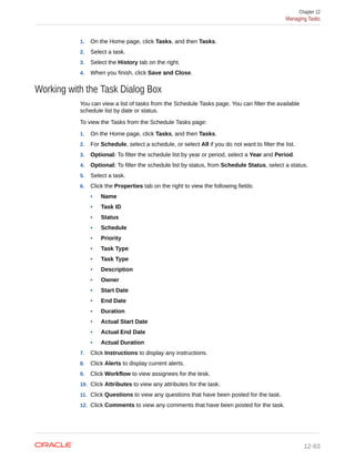 1. On the Home page, click Tasks, and then Tasks.
2. Select a task.
3. Select the History tab on the right.
4. When you finish, click Save and Close.
Working with the Task Dialog Box
You can view a list of tasks from the Schedule Tasks page. You can filter the available
schedule list by date or status.
To view the Tasks from the Schedule Tasks page:
1. On the Home page, click Tasks, and then Tasks.
2. For Schedule, select a schedule, or select All if you do not want to filter the list.
3. Optional: To filter the schedule list by year or period, select a Year and Period.
4. Optional: To filter the schedule list by status, from Schedule Status, select a status.
5. Select a task.
6. Click the Properties tab on the right to view the following fields:
• Name
• Task ID
• Status
• Schedule
• Priority
• Task Type
• Task Type
• Description
• Owner
• Start Date
• End Date
• Duration
• Actual Start Date
• Actual End Date
• Actual Duration
7. Click Instructions to display any instructions.
8. Click Alerts to display current alerts.
9. Click Workflow to view assignees for the tesk.
10. Click Attributes to view any attributes for the task.
11. Click Questions to view any questions that have been posted for the task.
12. Click Comments to view any comments that have been posted for the task.
Chapter 12
Managing Tasks
12-83
 