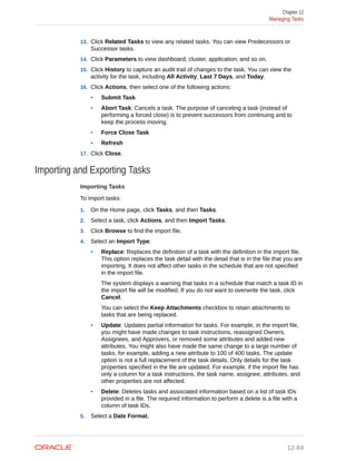13. Click Related Tasks to view any related tasks. You can view Predecessors or
Successor tasks.
14. Click Parameters to view dashboard, cluster, application, and so on.
15. Click History to capture an audit trail of changes to the task. You can view the
activity for the task, including All Activity, Last 7 Days, and Today.
16. Click Actions, then select one of the following actions:
• Submit Task
• Abort Task: Cancels a task. The purpose of canceling a task (instead of
performing a forced close) is to prevent successors from continuing and to
keep the process moving.
• Force Close Task
• Refresh
17. Click Close.
Importing and Exporting Tasks
Importing Tasks
To import tasks:
1. On the Home page, click Tasks, and then Tasks.
2. Select a task, click Actions, and then Import Tasks.
3. Click Browse to find the import file.
4. Select an Import Type:
• Replace: Replaces the definition of a task with the definition in the import file.
This option replaces the task detail with the detail that is in the file that you are
importing. It does not affect other tasks in the schedule that are not specified
in the import file.
The system displays a warning that tasks in a schedule that match a task ID in
the import file will be modified. If you do not want to overwrite the task, click
Cancel.
You can select the Keep Attachments checkbox to retain attachments to
tasks that are being replaced.
• Update: Updates partial information for tasks. For example, in the import file,
you might have made changes to task instructions, reassigned Owners,
Assignees, and Approvers, or removed some attributes and added new
attributes. You might also have made the same change to a large number of
tasks, for example, adding a new attribute to 100 of 400 tasks. The update
option is not a full replacement of the task details. Only details for the task
properties specified in the file are updated. For example, if the import file has
only a column for a task instructions, the task name, assignee, attributes, and
other properties are not affected.
• Delete: Deletes tasks and associated information based on a list of task IDs
provided in a file. The required information to perform a delete is a file with a
column of task IDs.
5. Select a Date Format.
Chapter 12
Managing Tasks
12-84
 