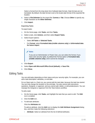 Select a format from the drop-down list of allowed date formats. Date formats are not
translated. By default, the date format is set to the locale date format of the exported file
location.
6. Select a File Delimiter for the import file: Comma or Tab. Choose Other to specify any
single character as the Other Delimiter.
7. Click Import.
Exporting Tasks
To export tasks:
1. On the Home page, click Tasks, and then Tasks.
2. Select a task, click Actions, and then select Export Tasks.
3. Select Export options:
• Select All Tasks or Selected Tasks.
• For Format, select Formatted data (visible columns only) or Unformatted data
for future import.
Note:
If you are an Administrator or Power User, you can select the format. If you
have User security rights, by default the Format option is Formatted data
(visible columns only), and it cannot be changed.
4. Click Export.
5. Select Open with Microsoft Office Excel (default), or Save File.
6. Click Close.
Editing Tasks
You can edit tasks depending on their status and your security rights. For example, you can
edit a task description, attributes, or end date.
For an Open task in a Task List, you cannot edit the start date, because the task has started.
You can only change the duration or the end date. You also cannot edit instructions,
questions, Assignee, or approver, and you cannot add, delete, or edit predecessors. You can
reassign the Assignee or approver from the Task Actions workflow.
To edit a task:
1. On the Home page, click Tasks, and highlight the task that you want to edit. The Edit
icon is enabled.
2. Click the Edit icon.
3. To edit task attributes:
Click the Attributes tab.
To add an attribute, click the Add icon to display the Add Attribute Assignment dialog
box, and then make the following selections:
• Attribute: Select an attribute from the list of defined attributes.
Chapter 12
Managing Tasks
12-85
 