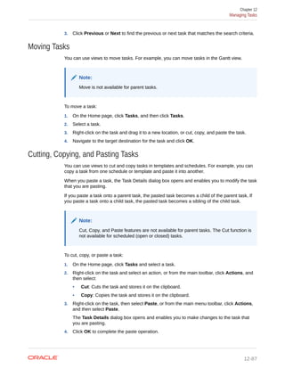 3. Click Previous or Next to find the previous or next task that matches the search criteria.
Moving Tasks
You can use views to move tasks. For example, you can move tasks in the Gantt view.
Note:
Move is not available for parent tasks.
To move a task:
1. On the Home page, click Tasks, and then click Tasks.
2. Select a task.
3. Right-click on the task and drag it to a new location, or cut, copy, and paste the task.
4. Navigate to the target destination for the task and click OK.
Cutting, Copying, and Pasting Tasks
You can use views to cut and copy tasks in templates and schedules. For example, you can
copy a task from one schedule or template and paste it into another.
When you paste a task, the Task Details dialog box opens and enables you to modify the task
that you are pasting.
If you paste a task onto a parent task, the pasted task becomes a child of the parent task. If
you paste a task onto a child task, the pasted task becomes a sibling of the child task.
Note:
Cut, Copy, and Paste features are not available for parent tasks. The Cut function is
not available for scheduled (open or closed) tasks.
To cut, copy, or paste a task:
1. On the Home page, click Tasks and select a task.
2. Right-click on the task and select an action, or from the main toolbar, click Actions, and
then select:
• Cut: Cuts the task and stores it on the clipboard.
• Copy: Copies the task and stores it on the clipboard.
3. Right-click on the task, then select Paste, or from the main menu toolbar, click Actions,
and then select Paste.
The Task Details dialog box opens and enables you to make changes to the task that
you are pasting.
4. Click OK to complete the paste operation.
Chapter 12
Managing Tasks
12-87
 