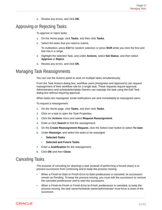 4. Review any errors, and click OK.
Approving or Rejecting Tasks
To approve or reject tasks:
1. On the Home page, click Tasks, and then click Tasks.
2. Select the tasks that you need to submit.
To multiselect, press Ctrl for random selection or press Shift while you click the first and
last row in a range.
3. Highlight the selected Task, and under Actions, select Set Status, and then select
Approve or Reject.
4. Review any errors, and click OK.
Managing Task Reassignments
You can use the Actions panel to work on multiple tasks simultaneously.
From the Task Actions dialog box, workflow users (Assignees and Approvers) can request
reassignment of their workflow role for a single task. These requests require approval.
Administrators and schedule/template Owners can reassign the task using the Edit Task
dialog box without requiring approval.
When tasks are reassigned, email notifications are sent immediately to reassigned users.
To request a reassignment:
1. On the Home page, click Tasks, and then click Tasks.
2. Click on a task to open the Task Properties.
3. Click the Actions menu and select Request Reassignment.
4. Enter or click Search to find the reassignment.
5. On the Create Reassignment Request, click the Select User button to select To User.
6. Under Reassign, and select the tasks to be reassiged:
• Selected Tasks
• Selected and Future Tasks
7. Enter a Justification for the reassignment.
8. Click OK and then Close.
Canceling Tasks
The purpose of canceling (or aborting) a task (instead of performing a forced close) is to
prevent successors from continuing and to keep the process moving:
• When a Finish-to-Start or Finish-Error-to-Start predecessor is canceled, its successors
remain as Pending. To keep the process moving, you must edit the successors to remove
the canceled predecessor and to start the successors.
• When a Finish-to-Finish or Finish-Error-to-Finish predecessor is canceled, to keep the
process moving, the task owner/schedule owner/administrator must force a close of the
successor.
Chapter 12
Managing Tasks
12-91
 
