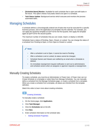 • [Schedule Name] Monitor: Available for each schedule that is open and with tasks in
the future. This option checks if any tasks need to be open in a schedule.
• Task Status Update: Background service which executes and monitors the process
automated tasks.
Managing Schedules
A schedule defines a chronologically ordered set of tasks that must be executed for a specific
business process, and is the application of a template into the calendar. For example, you
can apply the Quarterly template as Q1FY19 for the first Quarter, then apply the template
again as Q2FY19 for the second quarter.
The maximum number of schedules that you can create, import, or deploy is 100,000.
Schedules have a status of Pending, Open, Closed, or Locked. You can change the status of
a schedule from Pending to Open, or from Open to Closed or Locked.
Note:
• After a schedule is set to Open, it cannot be reset to Pending.
• After a schedule is set to Locked, its status cannot be changed.
• Schedule Owners and Viewers are notified by an email when a Schedule is
deleted.
• An immediate reassignment request notification is sent out to administrators
and schedule owners when an assignee or approver requests a reassignment.
Manually Creating Schedules
To create a schedule, you must be an Administrator or Power User. A Power User can run
Create Schedule on a template or select New from Manage Schedules. You can manually
define a schedule from the Manage Schedules page, or create a schedule from a template.
When you create a schedule from a template, all values are inherited from the template
definition.
Watch this video to learn more about creating schedules.
Creating Schedules
To manually create a schedule:
1. On the Home page, click Application.
2. Click Task Manager.
3. Click the Schedules tab on the left.
4. Click New.
5. Enter schedule information on the schedule tabs:
• Setting Schedule Properties
Chapter 12
Managing Schedules
12-93
 