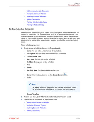 • Adding Instructions to Schedules
• Assigning Schedule Viewers
• Applying Schedule Attributes
• Adding Day Labels
• Working With Schedule Rules
• Viewing Schedule History
Setting Schedule Properties
The Properties tab enables you to set the name, description, start and end dates, and
owners for schedules. The schedule owner must be an Administrator or Power User.
The default owner is the current user. The start and end dates specify the initial date
range for the schedule, however, after the schedule is created, you can add tasks with
dates earlier or later and the properties are updated to reflect the earliest and latest
dates.
To set schedule properties:
1. Create a new schedule and select the Properties tab:
• Name: You can enter a maximum of 80 characters.
• Description: You can enter a maximum of 255 characters.
• Organizational Unit
• Start Date: Starting date for the schedule
• End Date: Ending date for the schedule
• Year
• Period
• Day Zero Date: The date to assign as day zero
• Owner: Use the default owner or click Select Owner .
• Status
Note:
The Status field does not display until the new schedule is saved.
The schedule status is initially set to Pending and is display only.
• Source Template
2. To save and close, click OK or click another tab; all entries are saved.
3. Enter schedule information on the schedule tabs:
• Adding Instructions to Schedules
• Assigning Schedule Viewers
• Applying Schedule Attributes
• Adding Day Labels
Chapter 12
Managing Schedules
12-94
 