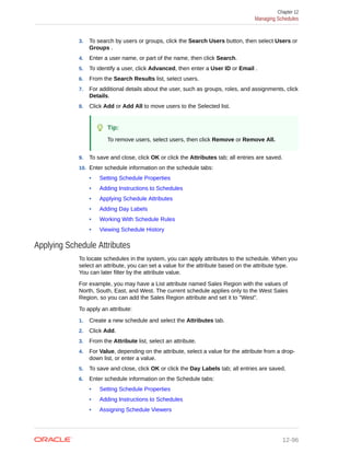 3. To search by users or groups, click the Search Users button, then select Users or
Groups .
4. Enter a user name, or part of the name, then click Search.
5. To identify a user, click Advanced, then enter a User ID or Email .
6. From the Search Results list, select users.
7. For additional details about the user, such as groups, roles, and assignments, click
Details.
8. Click Add or Add All to move users to the Selected list.
Tip:
To remove users, select users, then click Remove or Remove All.
9. To save and close, click OK or click the Attributes tab; all entries are saved.
10. Enter schedule information on the schedule tabs:
• Setting Schedule Properties
• Adding Instructions to Schedules
• Applying Schedule Attributes
• Adding Day Labels
• Working With Schedule Rules
• Viewing Schedule History
Applying Schedule Attributes
To locate schedules in the system, you can apply attributes to the schedule. When you
select an attribute, you can set a value for the attribute based on the attribute type.
You can later filter by the attribute value.
For example, you may have a List attribute named Sales Region with the values of
North, South, East, and West. The current schedule applies only to the West Sales
Region, so you can add the Sales Region attribute and set it to "West".
To apply an attribute:
1. Create a new schedule and select the Attributes tab.
2. Click Add.
3. From the Attribute list, select an attribute.
4. For Value, depending on the attribute, select a value for the attribute from a drop-
down list, or enter a value.
5. To save and close, click OK or click the Day Labels tab; all entries are saved.
6. Enter schedule information on the Schedule tabs:
• Setting Schedule Properties
• Adding Instructions to Schedules
• Assigning Schedule Viewers
Chapter 12
Managing Schedules
12-96
 