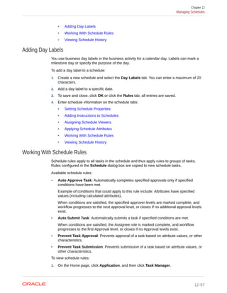 • Adding Day Labels
• Working With Schedule Rules
• Viewing Schedule History
Adding Day Labels
You use business day labels in the business activity for a calendar day. Labels can mark a
milestone day or specify the purpose of the day.
To add a day label to a schedule:
1. Create a new schedule and select the Day Labels tab. You can enter a maximum of 20
characters.
2. Add a day label to a specific date.
3. To save and close, click OK or click the Rules tab; all entries are saved.
4. Enter schedule information on the schedule tabs:
• Setting Schedule Properties
• Adding Instructions to Schedules
• Assigning Schedule Viewers
• Applying Schedule Attributes
• Working With Schedule Rules
• Viewing Schedule History
Working With Schedule Rules
Schedule rules apply to all tasks in the schedule and thus apply rules to groups of tasks.
Rules configured in the Schedule dialog box are copied to new schedule tasks.
Available schedule rules:
• Auto Approve Task: Automatically completes specified approvals only if specified
conditions have been met.
Example of conditions that could apply to this rule include: Attributes have specified
values (including calculated attributes).
When conditions are satisfied, the specified approver levels are marked complete, and
workflow progresses to the next approval level, or closes if no additional approval levels
exist.
• Auto Submit Task: Automatically submits a task if specified conditions are met.
When conditions are satisfied, the Assignee role is marked complete, and workflow
progresses to the first Approval level, or closes if no Approval levels exist.
• Prevent Task Approval: Prevents approval of a task based on attribute values, or other
characteristics.
• Prevent Task Submission: Prevents submission of a task based on attribute values, or
other characteristics.
To view schedule rules:
1. On the Home page, click Application, and then click Task Manager.
Chapter 12
Managing Schedules
12-97
 