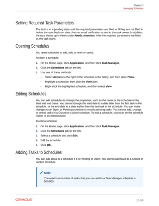 Setting Required Task Parameters
The task is in a pending state until the required parameters are filled in. If they are not filled in
before the specified start date, then an email notification is sent to the task owner. In addition,
the task shows up in views under Needs Attention. After the required parameters are filled
in, the task starts.
Opening Schedules
You open schedules to add, edit, or work on tasks.
To open a schedule:
1. On the Home page, click Application, and then click Task Manager.
2. Click the Schedules tab on the left.
3. Use one of these methods:
• Select Actions to the right of the schedule in the listing, and then select View.
• Highlight a schedule, then click the View icon.
• Right-click the highlighted schedule, and then select View.
Editing Schedules
You can edit schedules to change the properties, such as the name or the schedule or the
start and end dates. You cannot change the start date to a date later than the first task in the
schedule, or the end date to a date earlier than the last task in the schedule. You can make
changes to an Open or Pending schedule to modify pending tasks. You cannot add, change,
or delete tasks in a Closed or Locked schedule. To edit a schedule, you must be the schedule
owner or an Administrator.
To edit a schedule:
1. On the Home page, click Application, and then click Task Manager.
2. Click the Schedules tab on the left.
3. Select a schedule and click Edit.
4. Edit the schedule.
5. Click OK.
Adding Tasks to Schedules
You can add tasks to a schedule if it is Pending or Open. You cannot add tasks to a Closed or
Locked schedule.
Note:
The maximum number of tasks that you can add to a Task Manager schedule is
500,000.
Chapter 12
Managing Schedules
12-99
 