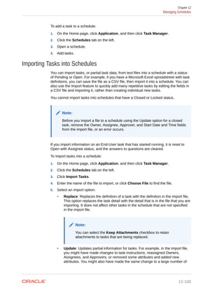 To add a task to a schedule:
1. On the Home page, click Application, and then click Task Manager.
2. Click the Schedules tab on the left.
3. Open a schedule.
4. Add tasks.
Importing Tasks into Schedules
You can import tasks, or partial task data, from text files into a schedule with a status
of Pending or Open. For example, if you have a Microsoft Excel spreadsheet with task
definitions, you can save the file as a CSV file, then import it into a schedule. You can
also use the Import feature to quickly add many repetitive tasks by editing the fields in
a CSV file and importing it, rather than creating individual new tasks.
You cannot import tasks into schedules that have a Closed or Locked status.
Note:
Before you import a file to a schedule using the Update option for a closed
task, remove the Owner, Assignee, Approver, and Start Date and Time fields
from the import file, or an error occurs.
If you import information on an End-User task that has started running, it is reset to
Open with Assignee status, and the answers to questions are cleared.
To import tasks into a schedule:
1. On the Home page, click Application, and then click Task Manager.
2. Click the Schedules tab on the left.
3. Click Import Tasks.
4. Enter the name of the file to import, or click Choose File to find the file.
5. Select an import option:
• Replace: Replaces the definition of a task with the definition in the import file.
This option replaces the task detail with the detail that is in the file that you are
importing. It does not affect other tasks in the schedule that are not specified
in the import file.
Note:
You can select the Keep Attachments checkbox to retain
attachments to tasks that are being replaced.
• Update: Updates partial information for tasks. For example, in the import file,
you might have made changes to task instructions, reassigned Owners,
Assignees, and Approvers, or removed some attributes and added new
attributes. You might also have made the same change to a large number of
Chapter 12
Managing Schedules
12-100
 