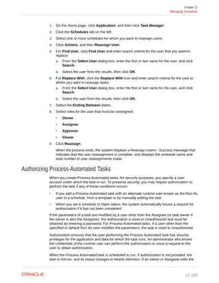1. On the Home page, click Application, and then click Task Manager.
2. Click the Schedules tab on the left.
3. Select one or more schedules for which you want to reassign users.
4. Click Actions, and then Reassign User.
5. For Find User, click Find User and enter search criteria for the user that you want to
replace:
a. From the Select User dialog box, enter the first or last name for the user, and click
Search.
b. Select the user from the results, then click OK.
6. For Replace With, click the Replace With icon and enter search criteria for the user to
whom you want to reassign tasks:
a. From the Select User dialog box, enter the first or last name for the user, and click
Search.
b. Select the user from the results, then click OK.
7. Select the Ending Between dates.
8. Select roles for the user that must be reassigned:
• Owner
• Assignee
• Approver
• Viewer
9. Click Reassign.
When the process ends, the system displays a Reassign Users - Success message that
indicates that the user reassignment is complete, and displays the schedule name and
total number of user reassignments made.
Authorizing Process-Automated Tasks
When you create Process-Automated tasks, for security purposes, you specify a user
account under which the task is run. To preserve security, you may require authorization to
perform the task if any of these conditions occurs:
• If you add a Process-Automated task with an alternate runtime user known as the Run As
user to a schedule, from a template or by manually adding the task
• When you set a schedule to Open status, the system automatically issues a request for
authorization if it has not been completed.
If the parameters of a task are modified by a user other than the Assignee (or task owner if
the owner is also the Assignee), the authorization is reset to Unauthorized and must be
obtained by entering a password. For Process-Automated tasks, if a user other than the
specified or default Run As user modifies the parameters, the task is reset to Unauthorized.
Authorization ensures that the user performing the Process Automated task has security
privileges for the application and data for which the task runs. An administrator who knows
the credentials of the runtime user can perform the authorization or issue a request to the
user to obtain authorization.
When the Process Automated task is scheduled to run, if authorization is not provided, the
task is not run, and its status changes to Needs Attention. If an owner or Assignee edits the
Chapter 12
Managing Schedules
12-103
 
