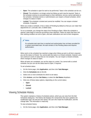 • Open: The schedule is open for work to be performed. Tasks in the schedule can be run.
• Closed: The schedule is no longer active but follow-up work may be required. Tasks in
the schedule continue to proceed based on their definitions, but you cannot add tasks to
the schedule. Schedule owners or administrators can reopen a Closed schedule, which
changes its status to Open.
• Locked: The schedule is locked and cannot be modified. You can reopen a locked
schedule, if required.
When you create a schedule, it has a status of Pending by default so that you can make final
adjustments to it, and add, edit, or delete tasks.
To run a schedule, you change the status from Pending to Open. When the schedule is
opened, tasks begin to execute according to their definition. Status for tasks that have met
their starting condition are set to Open, and task notifications are sent to their Assignees.
Note:
If a schedule task start time is reached and authorization has not been provided for
a system-automated task, the task remains in the Pending status and requires
authorization.
When work on the schedule has reached a stage when follow-up work is all that is required,
you set the status to Closed. You cannot add new tasks to a Closed schedule, however users
can continue to work on tasks that are not complete. You can reopen a Closed schedule,
which changes its status to Open.
When all tasks are completed, you set the status to Locked. You cannot edit a Locked
schedule, but you can set the status back to Open, if required.
To set schedule status:
1. On the Home page, click Application, and then click Task Manager.
2. Click the Schedules tab on the left.
3. Select one or more schedules for which to set status.
4. Click Actions, and then Set Status, or select the Set Status dropdown.
5. Click one of these status options, depending on the current status:
• Open
• Closed
• Locked
Viewing Schedule History
The system maintains a history of schedule actions, which you can view from the Edit
Schedules dialog box. The History tab displays the components that were updated, the
modification type, the old and new values, the user who made the modification, and the
change date. The information is read-only.
To view schedule history:
1. On the Home page, click Application, and then click Task Manager.
Chapter 12
Managing Schedules
12-105
 