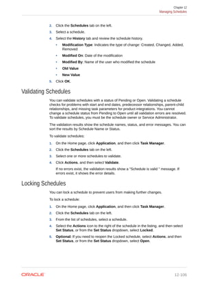 2. Click the Schedules tab on the left.
3. Select a schedule.
4. Select the History tab and review the schedule history.
• Modification Type: Indicates the type of change: Created, Changed, Added,
Removed
• Modified On: Date of the modification
• Modified By: Name of the user who modified the schedule
• Old Value
• New Value
5. Click OK.
Validating Schedules
You can validate schedules with a status of Pending or Open. Validating a schedule
checks for problems with start and end dates, predecessor relationships, parent-child
relationships, and missing task parameters for product integrations. You cannot
change a schedule status from Pending to Open until all validation errors are resolved.
To validate schedules, you must be the schedule owner or Service Administrator.
The validation results show the schedule names, status, and error messages. You can
sort the results by Schedule Name or Status.
To validate schedules:
1. On the Home page, click Application, and then click Task Manager.
2. Click the Schedules tab on the left.
3. Select one or more schedules to validate.
4. Click Actions, and then select Validate.
If no errors exist, the validation results show a "Schedule is valid " message. If
errors exist, it shows the error details.
Locking Schedules
You can lock a schedule to prevent users from making further changes.
To lock a schedule:
1. On the Home page, click Application, and then click Task Manager.
2. Click the Schedules tab on the left.
3. From the list of schedules, select a schedule.
4. Select the Actions icon to the right of the schedule in the listing, and then select
Set Status, or from the Set Status dropdown, select Locked.
5. Optional: If you need to reopen the Locked schedule, select Actions, and then
Set Status, or from the Set Status dropdown, select Open.
Chapter 12
Managing Schedules
12-106
 