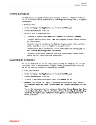 Viewing Schedules
In Schedules, you can specify which columns to display for the list of schedules, or show all.
You can also reorder columns, sort columns by ascending or descending order, or change the
column widths.
To display columns:
1. On the Home page, click Application, and then click Task Manager.
2. Click the Schedules tab on the left.
3. Do one or more of the following tasks:
• To display all columns, select View, then Columns, and then select Show All.
• To display specific columns, select View, then Columns, and then select or deselect
the column names.
• To reorder columns, select View, then Reorder Columns, select columns, and then
use the Up or Down arrows or drag them to change the order.
• To sort columns, hover over a column header until the Sort icons are displayed, and
then click Sort Ascending or Sort Descending.
• To change column widths, hover over the column header dividers until the arrows
display, and drag the columns to the desired width.
Searching for Schedules
You can use the Search text box in a Schedules list to quickly find schedules. You can enter
full or partial names on which to search. Using the filter bar, you can control the schedules
that you see in the list. By default, all schedules are displayed.
To search for a schedule:
1. On the Home page, click Application, and then click Task Manager.
2. Click the Schedules tab on the left.
3. To search for a schedule, enter search criteria in the Search text box.
4. Optional: From the filter bar, click on a category to display additional search operators
such as Equals, Does Not Equal, Contains, Does Not Contain, Starts With, and Ends
With.
You can filter schedules using these categories: Name, Year, Period, Status, Start Date,
and End Date. Click Add a Filter to add additional filters: Created By, Created On, Day
Zero Date, Description, Last Updated By, Last Updated on, Organizational Unit,
Owner, and Tasks.
Chapter 12
Managing Schedules
12-107
 