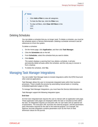 Note:
• Click Add a Filter to view all categories.
• To hide the filter bar, click the Filter icon.
• To clear all filters, click Clear All Filters in the
icon.
Deleting Schedules
You can delete a schedule that you no longer need. To delete a schedule, you must be
the schedule owner or Service Administrator. Deleting a schedule removes it and all
references to it from the system.
To delete a schedule:
1. On the Home page, click Application, and then click Task Manager.
2. Click the Schedules tab on the left.
3. From Schedules, select the schedule that you want to delete.
4. Click Delete.
The system displays a warning that if you delete a schedule, it will also
permanently delete all tasks within the schedule, and the only way to recover is
from a backup.
5. To delete the schedule, click Yes.
Managing Task Manager Integrations
You can enable Task Manager tasks to include integrations within the EPM Cloud and
other external applications.
Task Manager allows the user to incorporate integrated tasks within their business
processes. These simplify the process by automating manual tasks or including
embedded application pages or links.
To manage Task Manager Integrations, you must have the Service Administrator role.
Task Manager support the following Integration types:
End User
An End User integrated task requires the user to interact with an application web page.
These application web pages are displayed within the task or included as links within
the task. An Integration requires an execution URL for user tasks and an optional set
of parameters. The execution URL launches the external program, and the parameters
pass information required for the task to the external program. For example, the
Approve Journals Integration contains parameters such as the Point of View
dimension values for the journal.
Chapter 12
Managing Task Manager Integrations
12-108
 