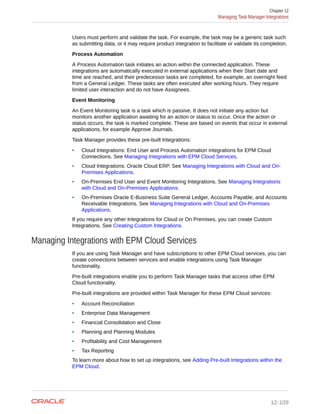 Users must perform and validate the task. For example, the task may be a generic task such
as submitting data, or it may require product integration to facilitate or validate its completion.
Process Automation
A Process Automation task initiates an action within the connected application. These
integrations are automatically executed in external applications when their Start date and
time are reached, and their predecessor tasks are completed, for example, an overnight feed
from a General Ledger. These tasks are often executed after working hours. They require
limited user interaction and do not have Assignees.
Event Monitoring
An Event Monitoring task is a task which is passive. It does not initiate any action but
monitors another application awaiting for an action or status to occur. Once the action or
status occurs, the task is marked complete. These are based on events that occur in external
applications, for example Approve Journals.
Task Manager provides these pre-built Integrations:
• Cloud Integrations: End User and Process Automation integrations for EPM Cloud
Connections. See Managing Integrations with EPM Cloud Services.
• Cloud Integrations: Oracle Cloud ERP. See Managing Integrations with Cloud and On-
Premises Applications.
• On-Premises End User and Event Monitoring Integrations. See Managing Integrations
with Cloud and On-Premises Applications.
• On-Premises Oracle E-Business Suite General Ledger, Accounts Payable, and Accounts
Receivable Integrations. See Managing Integrations with Cloud and On-Premises
Applications.
If you require any other Integrations for Cloud or On Premises, you can create Custom
Integrations. See Creating Custom Integrations.
Managing Integrations with EPM Cloud Services
If you are using Task Manager and have subscriptions to other EPM Cloud services, you can
create connections between services and enable integrations using Task Manager
functionality.
Pre-built integrations enable you to perform Task Manager tasks that access other EPM
Cloud functionality.
Pre-built integrations are provided within Task Manager for these EPM Cloud services:
• Account Reconciliation
• Enterprise Data Management
• Financial Consolidation and Close
• Planning and Planning Modules
• Profitability and Cost Management
• Tax Reporting
To learn more about how to set up integrations, see Adding Pre-built Integrations within the
EPM Cloud.
Chapter 12
Managing Task Manager Integrations
12-109
 