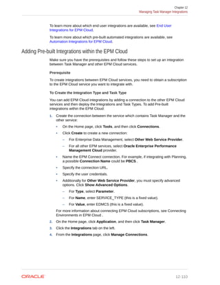 To learn more about which end user integrations are available, see End User
Integrations for EPM Cloud.
To learn more about which pre-built automated integrations are available, see
Automation Integrations for EPM Cloud.
Adding Pre-built Integrations within the EPM Cloud
Make sure you have the prerequisites and follow these steps to set up an integration
between Task Manager and other EPM Cloud services.
Prerequisite
To create integrations between EPM Cloud services, you need to obtain a subscription
to the EPM Cloud service you want to integrate with.
To Create the Integration Type and Task Type
You can add EPM Cloud integrations by adding a connection to the other EPM Cloud
services and then deploy the Integrations and Task Types. To add Pre-built
integrations within the EPM Cloud:
1. Create the connection between the service which contains Task Manager and the
other service:
• On the Home page, click Tools, and then click Connections.
• Click Create to create a new connection:
– For Enterprise Data Management, select Other Web Service Provider.
– For all other EPM services, select Oracle Enterprise Performance
Management Cloud provider.
• Name the EPM Connect connection. For example, if integrating with Planning,
a possible Connection Name could be PBCS .
• Specify the connection URL.
• Specify the user credentials.
• Additionally for Other Web Service Provider, you must specify advanced
options. Click Show Advanced Options.
– For Type, select Parameter.
– For Name, enter SERVICE_TYPE (this is a fixed value).
– For Value, enter EDMCS (this is a fixed value).
For more information about connecting EPM Cloud subscriptions, see Connecting
Environments in EPM Cloud .
2. On the Home page, click Application, and then click Task Manager.
3. Click the Integrations tab on the left.
4. From the Integrations page, click Manage Connections.
Chapter 12
Managing Task Manager Integrations
12-110
 