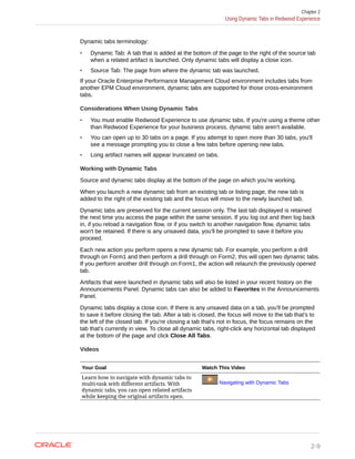 Dynamic tabs terminology:
• Dynamic Tab: A tab that is added at the bottom of the page to the right of the source tab
when a related artifact is launched. Only dynamic tabs will display a close icon.
• Source Tab: The page from where the dynamic tab was launched.
If your Oracle Enterprise Performance Management Cloud environment includes tabs from
another EPM Cloud environment, dynamic tabs are supported for those cross-environment
tabs.
Considerations When Using Dynamic Tabs
• You must enable Redwood Experience to use dynamic tabs. If you're using a theme other
than Redwood Experience for your business process, dynamic tabs aren't available.
• You can open up to 30 tabs on a page. If you attempt to open more than 30 tabs, you'll
see a message prompting you to close a few tabs before opening new tabs.
• Long artifact names will appear truncated on tabs.
Working with Dynamic Tabs
Source and dynamic tabs display at the bottom of the page on which you're working.
When you launch a new dynamic tab from an existing tab or listing page, the new tab is
added to the right of the existing tab and the focus will move to the newly launched tab.
Dynamic tabs are preserved for the current session only. The last tab displayed is retained
the next time you access the page within the same session. If you log out and then log back
in, if you reload a navigation flow, or if you switch to another navigation flow, dynamic tabs
won't be retained. If there is any unsaved data, you'll be prompted to save it before you
proceed.
Each new action you perform opens a new dynamic tab. For example, you perform a drill
through on Form1 and then perform a drill through on Form2, this will open two dynamic tabs.
If you perform another drill through on Form1, the action will relaunch the previously opened
tab.
Artifacts that were launched in dynamic tabs will also be listed in your recent history on the
Announcements Panel. Dynamic tabs can also be added to Favorites in the Announcements
Panel.
Dynamic tabs display a close icon. If there is any unsaved data on a tab, you'll be prompted
to save it before closing the tab. After a tab is closed, the focus will move to the tab that's to
the left of the closed tab. If you're closing a tab that's not in focus, the focus remains on the
tab that's currently in view. To close all dynamic tabs, right-click any horizontal tab displayed
at the bottom of the page and click Close All Tabs.
Videos
Your Goal Watch This Video
Learn how to navigate with dynamic tabs to
multi-task with different artifacts. With
dynamic tabs, you can open related artifacts
while keeping the original artifacts open.
Navigating with Dynamic Tabs
Chapter 2
Using Dynamic Tabs in Redwood Experience
2-9
 