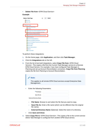 • Delete File from <EPM Cloud Service>
Example
To perform these integrations:
1. On the Home page, click Application, and then click Task Manager.
2. Click the Integrations tab on the left.
3. From the list of pre-built integrations, select Copy File from <EPM Cloud
Service>. This copies a file from the Current Task Manager service to a Remote
EPM Cloud Service. For example, if you have configured Task Manager in
Planning and set up Account Reconciliation connection, Copy File from Planning
copies the file from Planning to Account Reconciliation.
Note:
This applies to all remote EPM Cloud services except Enterprise Data
Management.
• Enter the following Parameters:
– File Name: Browse to and select the file that you want to copy.
– Save File As: Enter a file name (which can be different than the original
file name).
– External Directory Name (Optional): Select the name of a directory.
• Click Save and Close.
4. Select Copy File to <EPM Cloud Service>. This copies a file to the current service
where Task Manager is configured from another EPM Cloud service.
Chapter 12
Managing Task Manager Integrations
12-140
 