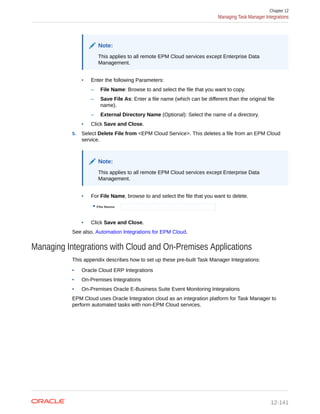 Note:
This applies to all remote EPM Cloud services except Enterprise Data
Management.
• Enter the following Parameters:
– File Name: Browse to and select the file that you want to copy.
– Save File As: Enter a file name (which can be different than the original file
name).
– External Directory Name (Optional): Select the name of a directory.
• Click Save and Close.
5. Select Delete File from <EPM Cloud Service>. This deletes a file from an EPM Cloud
service.
Note:
This applies to all remote EPM Cloud services except Enterprise Data
Management.
• For File Name, browse to and select the file that you want to delete.
• Click Save and Close.
See also, Automation Integrations for EPM Cloud.
Managing Integrations with Cloud and On-Premises Applications
This appendix describes how to set up these pre-built Task Manager Integrations:
• Oracle Cloud ERP Integrations
• On-Premises Integrations
• On-Premises Oracle E-Business Suite Event Monitoring Integrations
EPM Cloud uses Oracle Integration cloud as an integration platform for Task Manager to
perform automated tasks with non-EPM Cloud services.
Chapter 12
Managing Task Manager Integrations
12-141
 