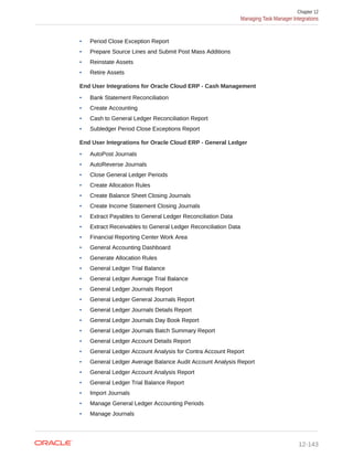 • Period Close Exception Report
• Prepare Source Lines and Submit Post Mass Additions
• Reinstate Assets
• Retire Assets
End User Integrations for Oracle Cloud ERP - Cash Management
• Bank Statement Reconciliation
• Create Accounting
• Cash to General Ledger Reconciliation Report
• Subledger Period Close Exceptions Report
End User Integrations for Oracle Cloud ERP - General Ledger
• AutoPost Journals
• AutoReverse Journals
• Close General Ledger Periods
• Create Allocation Rules
• Create Balance Sheet Closing Journals
• Create Income Statement Closing Journals
• Extract Payables to General Ledger Reconciliation Data
• Extract Receivables to General Ledger Reconciliation Data
• Financial Reporting Center Work Area
• General Accounting Dashboard
• Generate Allocation Rules
• General Ledger Trial Balance
• General Ledger Average Trial Balance
• General Ledger Journals Report
• General Ledger General Journals Report
• General Ledger Journals Details Report
• General Ledger Journals Day Book Report
• General Ledger Journals Batch Summary Report
• General Ledger Account Details Report
• General Ledger Account Analysis for Contra Account Report
• General Ledger Average Balance Audit Account Analysis Report
• General Ledger Account Analysis Report
• General Ledger Trial Balance Report
• Import Journals
• Manage General Ledger Accounting Periods
• Manage Journals
Chapter 12
Managing Task Manager Integrations
12-143
 