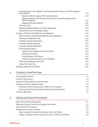 What Applications Can I Migrate to EPM Standard Cloud Service and EPM Enterprise
Cloud Service? 3-9
Migration Paths for Legacy EPM Cloud Snapshots 3-10
Migration Paths for EPM Standard Cloud Service and EPM Enterprise Cloud
Service Snapshots 3-12
Migrating Planning Snapshots 3-12
EPM Cloud URL 3-13
Enabling Strategic Modeling for Custom Applications 3-14
Product Name and Terminology Changes 3-14
Creating a Planning and Budgeting Cloud Application 3-14
About Creating a Planning and Budgeting Cloud Application 3-15
Selecting the Application Type 3-15
Creating a Reporting Application 3-16
Creating a Sample Application 3-17
Creating a Standard Application 3-18
Choosing Setup Options 3-19
Setting Up the Calendar and Task Flow Type 3-19
Setting Up Currencies 3-21
Customizing the Cube Names 3-26
Setting Up Custom Dimensions and Metadata 3-26
Planning and Budgeting Cloud URL 3-27
Taking the Product Tour 3-27
Managing Application Ownership 3-28
4 Creating a FreeForm App
Understanding FreeForm 4-1
FreeForm App Sources 4-3
Important Considerations for FreeForm Apps 4-4
Creating a FreeForm Application Type 4-5
Creating a FreeForm App Using an Outline File or Snapshot 4-6
Creating a FreeForm App Using the Application Creation Wizard 4-7
FreeForm Apps FAQ 4-9
5 Setting Up Access Permissions
About User and Role Management 5-1
Application Artifacts That Can Be Assigned Permissions 5-1
Types of Access Permissions 5-2
Managing Permissions to Artifacts 5-4
About Assigning Permissions to Artifacts, Rules, and Folders 5-4
Adding, Changing, and Removing Permissions to Artifacts and Folders 5-5
iv
 