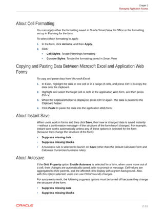 About Cell Formatting
You can apply either the formatting saved in Oracle Smart View for Office or the formatting
set up in Planning for the form.
To select which formatting to apply:
1. In the form, click Actions, and then Apply.
2. Click:
• Cell Styles: To use Planning's formatting
• Custom Styles: To use the formatting saved in Smart View
Copying and Pasting Data Between Microsoft Excel and Application Web
Forms
To copy and paste data from Microsoft Excel:
1. In Excel, highlight the data in one cell or in a range of cells, and press Ctrl+C to copy the
data onto the clipboard.
2. Highlight and select the target cell or cells in the application Web form, and then press
Ctrl+V.
3. When the Clipboard helper is displayed, press Ctrl+V again. The data is pasted to the
Clipboard helper.
4. Click Paste to paste the data into the application Web form.
About Instant Save
When users work in forms and they click Save, their new or changed data is saved instantly
—without a confirmation message—if the structure of the form hasn't changed. For example,
instant save works automatically unless any of these options is selected for the form
(because they change the structure of the form):
• Suppress missing data
• Suppress missing blocks
• A business rule is selected to launch on Save (other than the default Calculate Form and
Calculate Currencies business rules).
About Autosave
If the Grid Property option Enable Autosave is selected for a form, when users move out of
a cell, their changes are automatically saved, with no prompt or message. Cell values are
aggregated to their parents, and the affected cells display with a green background. Also,
with this option selected, users can use Ctrl+Z to undo changes.
For autosave to work, the following suppress options must be turned off because they change
the structure of the form:
• Suppress missing data
• Suppress missing blocks
Chapter 2
Managing Application Access
2-11
 