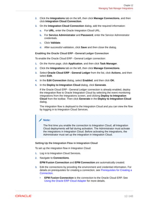 2. Click the Integrations tab on the left, then click Manage Connections, and then
click Integration Cloud Connection.
3. On the Integration Cloud Connection dialog, add the required information:
a. For URL, enter the Oracle Integration Cloud URL.
b. For Service Administrator and Password, enter the Service Administrator
credentials.
c. Click Validate.
d. After successful validation, click Save and then close the dialog.
Enabling the Oracle Cloud ERP - General Ledger Connection
To enable the Oracle Cloud ERP - General Ledger connection:
1. On the Home page, click Application, and then click Task Manager.
2. Click the Integrations tab on the left, then click Manage Connections.
3. Select Oracle Cloud ERP - General Ledger from the list, click Actions, and then
select Edit.
4. In the Edit Connection dialog, select Enabled, and then click OK.
5. In the Deploy to Integration Cloud dialog, click Generate.
If the Oracle Cloud ERP - General Ledger connection is already enabled, deploy
the integration flow to Oracle Integration Cloud by selecting the event monitoring
integrations from the Integrations screen, and clicking Deploy to Integration
Cloud from the toolbar. Then click Generate in the Deploy to Integration Cloud
dialog.
The integration flow is deployed to the Integration Cloud and you can view the flow
by logging in to Integration Cloud Services.
Note:
The first time you enable the connection to Integration Cloud, all Integration
Cloud deployments will fail during activation. The Administrator must activate
the integrations in Integration Cloud. Before activating the integrations, the
Administrator must set up the integration in Integration Cloud.
Setting Up the Integration Flow in Integration Cloud
To set up the integration flow in Integration Cloud:
1. Log in to Integration Cloud Services.
2. Navigate to Connections.
EPM Fusion Connection and EPM Connection are automatically created.
3. Edit the connections by providing the environment and credential information. For
details on prerequisites for creating a connection, see Prerequisites for Creating a
Connection.
• EPM Fusion Connection is the connection to the Oracle Cloud ERP. See
Using the Oracle ERP Cloud Adapter for more details.
Chapter 12
Managing Task Manager Integrations
12-148
 