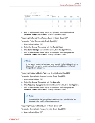 4. Wait for a few minutes for the task to be completed. Then navigate to the
Schedule Tasks screen in Tasks to verify the task is closed.
Triggering the Period Open/Reopen Event in Oracle Cloud ERP
To raise the Period Open event in Oracle Cloud ERP:
1. Login to Oracle Cloud ERP.
2. Select the General Accounting tab, then Period Close.
3. Click General Ledger and select the period, then click Open Period.
4. Wait for a few minutes for the task to be completed. Then navigate to the
Schedule Tasks screen in Tasks to verify the task is closed.
Note:
If you open a period that has never been opened, the Period Open Event is
triggered. If you open a period that has been closed before, the Period
Reopen Event is triggered.
Triggering the Journal Batch Approved Event in Oracle Cloud ERP
To raise the Journal Batch Approved event in Oracle Cloud ERP:
1. Login to Oracle Cloud ERP.
2. Select the General Accounting tab, then Journals.
3. Click Requiring My Approval and select the journal batch, then click Approve.
4. Wait for a few minutes for the task to be completed. Then navigate to the
Schedule Tasks screen in Tasks to verify the task is closed.
Note:
You can trigger the Journal Batch Approved event only if it is the last
approval in the multi level approval process.
Triggering the Journal Post Event in Oracle Cloud ERP
To raise the Journal Batch Approved event in Oracle Cloud ERP:
1. Login to Oracle Cloud ERP.
Chapter 12
Managing Task Manager Integrations
12-150
 