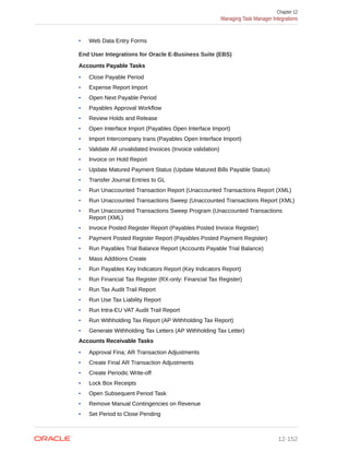• Web Data Entry Forms
End User Integrations for Oracle E-Business Suite (EBS)
Accounts Payable Tasks
• Close Payable Period
• Expense Report Import
• Open Next Payable Period
• Payables Approval Workflow
• Review Holds and Release
• Open Interface Import (Payables Open Interface Import)
• Import Intercompany trans (Payables Open Interface Import)
• Validate All unvalidated Invoices (Invoice validation)
• Invoice on Hold Report
• Update Matured Payment Status (Update Matured Bills Payable Status)
• Transfer Journal Entries to GL
• Run Unaccounted Transaction Report (Unaccounted Transactions Report (XML)
• Run Unaccounted Transactions Sweep (Unaccounted Transactions Report (XML)
• Run Unaccounted Transactions Sweep Program (Unaccounted Transactions
Report (XML)
• Invoice Posted Register Report (Payables Posted Invoice Register)
• Payment Posted Register Report (Payables Posted Payment Register)
• Run Payables Trial Balance Report (Accounts Payable Trial Balance)
• Mass Additions Create
• Run Payables Key Indicators Report (Key Indicators Report)
• Run Financial Tax Register (RX-only: Financial Tax Register)
• Run Tax Audit Trail Report
• Run Use Tax Liability Report
• Run Intra-EU VAT Audit Trail Report
• Run Withholding Tax Report (AP Withholding Tax Report)
• Generate Withholding Tax Letters (AP Withholding Tax Letter)
Accounts Receivable Tasks
• Approval Fina; AR Transaction Adjustments
• Create Final AR Transaction Adjustments
• Create Periodic Write-off
• Lock Box Receipts
• Open Subsequent Period Task
• Remove Manual Contingencies on Revenue
• Set Period to Close Pending
Chapter 12
Managing Task Manager Integrations
12-152
 