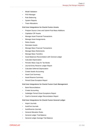 • Model Validation
• POV Manager
• Rule Balancing
• System Reports
• Trace Allocations
End User Integrations for Oracle Fusion Assets
• Prepare Source Lines and Submit Post Mass Additions
• Capitalize CIP Assets
• Manage Asset Financial Transactions
• Manage Asset Assignments
• Retire Assets
• Reinstate Assets
• Manage Mass Financial Transactions
• Manage Mass Retirements
• Manage Mass Transfers
• Asset Balances Reconciliation with General Ledger
• Calculate Depreciation
• Periodic Mass Copy for Tax Books
• Journal Entry Reserve Ledger Report
• Calculate Deferred Depreciation
• Create Assets Accounting
• Asset Cost Summary
• Asset Reserve Summary
• Period Close Exception Report
End User Integrations for Oracle Fusion Cash Management
• Bank Reconciliations
• Create Accounting
• Subledger Period Close Exceptions Report
• Cash to General Ledger Reconciliation Report
End User Integrations for Oracle Fusion General Ledger
• Import Journals
• AutoPost Journals
• AutoReverse Journals
• General Allocation Rules
• General Ledger Trial Balance
• General Ledger Average Trial Balance
Chapter 12
Managing Task Manager Integrations
12-154
 