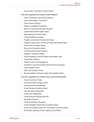 • Intercompany Transaction Summary Report
End User Integrations for Oracle Fusion Payables
• Import Transactions from External Systems
• Import Intercompany Transactions
• Import Expense Reports
• Validate Unvalidated Transactions
• Approve Transactions Requiring Approval
• Update Matured Bills Payable Status
• Apply Missing Conversion Rates
• Create Payables Accounting
• Payables Unaccounted Transactions Report
• Payables Unaccounted Transactions Report with Sweep Option
• Period Close Exceptions Report
• Open Items Revaluation Report
• Period End Reconciliation Reports
• Payables Trial Balance Report
• Extract Payables to General Ledger Reconciliation Data
• Create Mass Additions
• Transfer Cost to Cost Management
• Complete or Cancel Incomplete Payment Process Requests
• Close Payables Period
• Open Next Payables Period
• Review Payables to General Ledger Reconciliation Report
End User Integrations for Oracle Fusion Accounts Receivable
• Import AutoInvoice: Master
• Process Receipts Through Lockbox
• Create Automatic Receipt Batch
• Create Receipts Remittance Batch
• Clear Receipts Automatically
• Create Late Charge Batch
• Create Automatic Receipt Write-Offs
• Recognition Revenue
• Create Receivables Accounting
• Submit Subledger Period Close Exceptions Report
• Extract Reconciliation Data From Receivables to General Ledger
• Receivables Aging by General Ledger Account Report
Chapter 12
Managing Task Manager Integrations
12-156
 