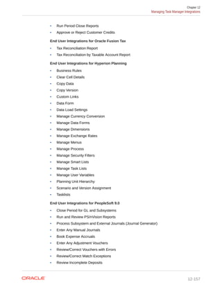 • Run Period Close Reports
• Approve or Reject Customer Credits
End User Integrations for Oracle Fusion Tax
• Tax Reconciliation Report
• Tax Reconciliation by Taxable Account Report
End User Integrations for Hyperion Planning
• Business Rules
• Clear Cell Details
• Copy Data
• Copy Version
• Custom Links
• Data Form
• Data Load Settings
• Manage Currency Conversion
• Manage Data Forms
• Manage Dimensions
• Manage Exchange Rates
• Manage Menus
• Manage Process
• Manage Security Filters
• Manage Smart Lists
• Manage Task Lists
• Manage User Variables
• Planning Unit Hierarchy
• Scenario and Version Assignment
• Tasklists
End User Integrations for PeopleSoft 9.0
• Close Period for GL and Subsystems
• Run and Review PS/nVision Reports
• Process Subsystem and External Journals (Journal Generator)
• Enter Any Manual Journals
• Book Expense Accruals
• Enter Any Adjustment Vouchers
• Review/Correct Vouchers with Errors
• Review/Correct Match Exceptions
• Review Incomplete Deposits
Chapter 12
Managing Task Manager Integrations
12-157
 