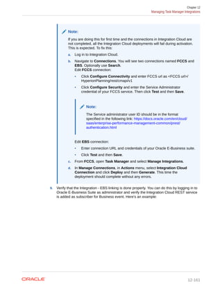 Note:
If you are doing this for first time and the connections in Integration Cloud are
not completed, all the Integration Cloud deployments will fail during activation.
This is expected. To fix this:
a. Log in to Integration Cloud.
b. Navigate to Connections. You will see two connections named FCCS and
EBS. Optionally use Search.
Edit FCCS connection:
• Click Configure Connectivity and enter FCCS url as <FCCS url>/
HyperionPlanning/rest/cmapi/v1
• Click Configure Security and enter the Service Administrator
credential of your FCCS service. Then click Test and then Save.
Note:
The Service administrator user ID should be in the format
specified in the following link: https://docs.oracle.com/en/cloud/
saas/enterprise-performance-management-common/prest/
authentication.html
Edit EBS connection:
• Enter connection URL and credentials of your Oracle E-Business suite.
• Click Test and then Save.
c. From FCCS, open Task Manager and select Manage Integrations.
d. In Manage Connections, in Actions menu, select Integration Cloud
Connection and click Deploy and then Generate. This time the
deployment should complete without any errors.
9. Verify that the Integration - EBS linking is done properly. You can do this by logging in to
Oracle E-Business Suite as administrator and verify the Integration Cloud REST service
is added as subscriber for Business event. Here's an example:
Chapter 12
Managing Task Manager Integrations
12-161
 