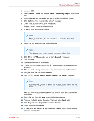 1. Log on to EBS.
2. Select General Ledger, and then the Vision Operations (USA) role from the left
tree.
3. Select Journals, and then Enter and wait for Oracle Applications to start.
4. Click No for the "Find records in this folder?" message.
5. On the Find Journals screen, click New Batch.
Window (Vision Operation (USA)) displays.
6. In Batch, enter a unique batch name.
Note:
When you click Save, the cursor needs to be inside the Batch field.
7. Select File and then click Save to save the batch.
Note:
When you save, the cursor needs to be inside the Batch field.
8. Click OK for the " Please enter one or more Journals " message.
9. Click Journals.
10. Enter a unique name in Journal field.
11. Provide Line entries starting with Line 1. Provide debit and credit values for the
accounts.
12. After you finish entering the line values, move the cursor into the Journal field.
13. Navigate to the File menu and click New.
14. Click Yes for " Do you want to save the changes you made? " message.
Note:
By clicking Yes, you will be able to add multiple Journal entries into the
Batch.
After you finish the journal entries for the last Journal, move the cursor into the
Journal field.
15. Select File and then click Save to save the last journal entry.
16. Focus on the Batch (Vision Operation (USA) and select Batch field.
17. Click Help and select Diagnostics, and then Examine.
18. Enter Oracle password:APPS.
19. In Field, enter JE_BATCH_ID and click inside Value to get the unique Journal
batch ID. For example,
Chapter 12
Managing Task Manager Integrations
12-164
 