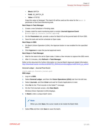• Block: BATCH
• Field: JE_BATCH_ID
• Value: 4776732
Copy this value to Notepad. This batch ID will be used as the value for the Batch ID
parameter of the Event Monitoring task.
Next Steps in Task Manager
1. Create a new Schedule in Pending state.
2. Create a task for event monitoring task to monitor Journal Approve Event
(oracle.apps.gl.Journals.journal.approve).
3. On the Parameters tab, provide a value for Batch ID as the journal batch ID from EBS.
4. Save the task and set the schedule to Open state.
Next Steps in EBS
1. On Batch (Vision Operation (USA), the Approve button is now enabled for the specified
batch.
2. Click Approve to raise the journal approval event.
Next Steps in Task Manager
1. Wait for the task to be set to Open state. It takes a few minutes to capture the EBS event.
2. After 2-3 minutes, click Refresh in Task Manager.
Refer to this document for further information on Journal Batch Approval related information:
http://download.oracle.com/docs/cd/A60725_05/html/comnls/us/gl/journa09.htm#t_ja_submit
General Ledger - Journal Post Event
oracle.apps.gl.Journals.journal.post
EBS steps
1. Log on to EBS.
2. Select General Ledger, and then the Vision Operations (USA) role from the left tree.
3. Select Journals, and then Enter and wait for Oracle Applications to start.
4. Click No for the "Find records in this folder?" message.
5. On the Find Journals screen, click New Batch.
Window (Vision Operation (USA) displays.
6. In Batch, enter a unique batch name.
Note:
When you click Save, the cursor needs to be inside the Batch field.
7. Select File and then click Save to save the batch.
Chapter 12
Managing Task Manager Integrations
12-165
 