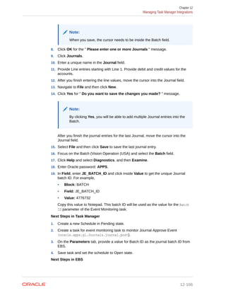 Note:
When you save, the cursor needs to be inside the Batch field.
8. Click OK for the " Please enter one or more Journals " message.
9. Click Journals.
10. Enter a unique name in the Journal field.
11. Provide Line entries starting with Line 1. Provide debit and credit values for the
accounts.
12. After you finish entering the line values, move the cursor into the Journal field.
13. Navigate to File and then click New.
14. Click Yes for " Do you want to save the changes you made? " message.
Note:
By clicking Yes, you will be able to add multiple Journal entries into the
Batch.
After you finish the journal entries for the last Journal, move the cursor into the
Journal field.
15. Select File and then click Save to save the last journal entry.
16. Focus on the Batch (Vision Operation (USA) and select the Batch field.
17. Click Help and select Diagnostics, and then Examine.
18. Enter Oracle password: APPS.
19. In Field, enter JE_BATCH_ID and click inside Value to get the unique Journal
batch ID. For example,
• Block: BATCH
• Field: JE_BATCH_ID
• Value: 4776732
Copy this value to Notepad. This batch ID will be used as the value for the Batch
ID parameter of the Event Monitoring task.
Next Steps in Task Manager
1. Create a new Schedule in Pending state.
2. Create a task for event monitoring task to monitor Journal Approve Event
(oracle.apps.gl.Journals.journal.post).
3. On the Parameters tab, provide a value for Batch ID as the journal batch ID from
EBS.
4. Save task and set the schedule to Open state.
Next Steps in EBS
Chapter 12
Managing Task Manager Integrations
12-166
 