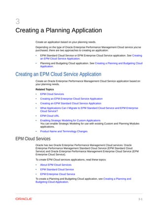 3
Creating a Planning Application
Create an application based on your planning needs.
Depending on the type of Oracle Enterprise Performance Management Cloud service you've
purchased, there are two approaches to creating an application:
• EPM Standard Cloud Service or EPM Enterprise Cloud Service application. See Creating
an EPM Cloud Service Application.
• Planning and Budgeting Cloud application. See Creating a Planning and Budgeting Cloud
Application.
Creating an EPM Cloud Service Application
Create an Oracle Enterprise Performance Management Cloud Service application based on
your planning needs.
Related Topics
• EPM Cloud Services
• Creating an EPM Enterprise Cloud Service Application
• Creating an EPM Standard Cloud Service Application
• What Applications Can I Migrate to EPM Standard Cloud Service and EPM Enterprise
Cloud Service?
• EPM Cloud URL
• Enabling Strategic Modeling for Custom Applications
You can enable Strategic Modeling for use with existing Custom and Planning Modules
applications.
• Product Name and Terminology Changes
EPM Cloud Services
Oracle has two Oracle Enterprise Performance Management Cloud services: Oracle
Enterprise Performance Management Standard Cloud Service (EPM Standard Cloud
Service) and Oracle Enterprise Performance Management Enterprise Cloud Service (EPM
Enterprise Cloud Service).
To create EPM Cloud services applications, read these topics:
• About EPM Cloud Services
• EPM Standard Cloud Service
• EPM Enterprise Cloud Service
To create a Planning and Budgeting Cloud application, see Creating a Planning and
Budgeting Cloud Application.
3-1
 