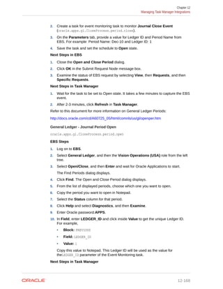 2. Create a task for event monitoring task to monitor Journal Close Event
(oracle.apps.gl.CloseProcess.period.close).
3. On the Parameters tab, provide a value for Ledger ID and Period Name from
EBS. For example: Period Name: Dec-10 and Ledger ID: 1
4. Save the task and set the schedule to Open state.
Next Steps in EBS
1. Close the Open and Close Period dialog.
2. Click OK in the Submit Request Node message box.
3. Examine the status of EBS request by selecting View, then Requests, and then
Specific Requests.
Next Steps in Task Manager
1. Wait for the task to be set to Open state. It takes a few minutes to capture the EBS
event.
2. After 2-3 minutes, click Refresh in Task Manager.
Refer to this document for more information on General Ledger Periods:
http://docs.oracle.com/cd/A60725_05/html/comnls/us/gl/openper.htm
General Ledger - Journal Period Open
oracle.apps.gl.CloseProcess.period.open
EBS Steps
1. Log on to EBS.
2. Select General Ledger, and then the Vision Operations (USA) role from the left
tree.
3. Select Open/Close, and then Enter and wait for Oracle Applications to start.
The Find Periods dialog displays.
4. Click Find. The Open and Close Period dialog displays.
5. From the list of displayed periods, choose which one you want to open.
6. Copy the period you want to open in Notepad.
7. Select the Status column for that period.
8. Click Help and select Diagnostics, and then Examine.
9. Enter Oracle password:APPS.
10. In Field, enter LEDGER_ID and click inside Value to get the unique Ledger ID.
For example,
• Block: PREVIOUS
• Field: LEDGER_ID
• Value: 1
Copy this value to Notepad. This Ledger ID will be used as the value for
theLEDGER_ID parameter of the Event Monitoring task.
Next Steps in Task Manager
Chapter 12
Managing Task Manager Integrations
12-168
 
