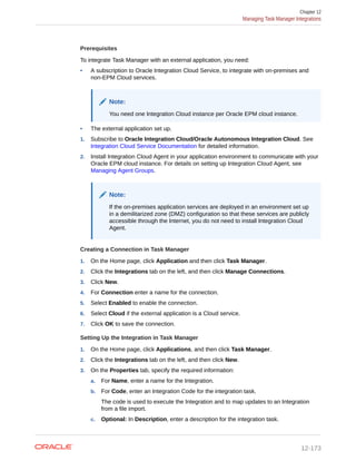 Prerequisites
To integrate Task Manager with an external application, you need:
• A subscription to Oracle Integration Cloud Service, to integrate with on-premises and
non-EPM Cloud services.
Note:
You need one Integration Cloud instance per Oracle EPM cloud instance.
• The external application set up.
1. Subscribe to Oracle Integration Cloud/Oracle Autonomous Integration Cloud. See
Integration Cloud Service Documentation for detailed information.
2. Install Integration Cloud Agent in your application environment to communicate with your
Oracle EPM cloud instance. For details on setting up Integration Cloud Agent, see
Managing Agent Groups.
Note:
If the on-premises application services are deployed in an environment set up
in a demilitarized zone (DMZ) configuration so that these services are publicly
accessible through the Internet, you do not need to install Integration Cloud
Agent.
Creating a Connection in Task Manager
1. On the Home page, click Application and then click Task Manager.
2. Click the Integrations tab on the left, and then click Manage Connections.
3. Click New.
4. For Connection enter a name for the connection.
5. Select Enabled to enable the connection.
6. Select Cloud if the external application is a Cloud service.
7. Click OK to save the connection.
Setting Up the Integration in Task Manager
1. On the Home page, click Applications, and then click Task Manager.
2. Click the Integrations tab on the left, and then click New.
3. On the Properties tab, specify the required information:
a. For Name, enter a name for the Integration.
b. For Code, enter an Integration Code for the integration task.
The code is used to execute the Integration and to map updates to an Integration
from a file import.
c. Optional: In Description, enter a description for the integration task.
Chapter 12
Managing Task Manager Integrations
12-173
 