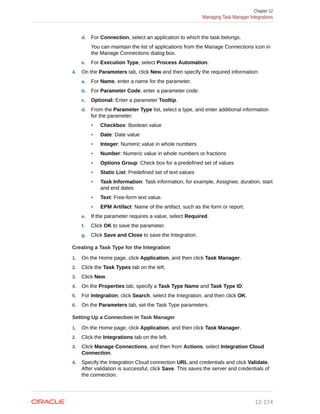 d. For Connection, select an application to which the task belongs.
You can maintain the list of applications from the Manage Connections icon in
the Manage Connections dialog box.
e. For Execution Type, select Process Automation.
4. On the Parameters tab, click New and then specify the required information:
a. For Name, enter a name for the parameter.
b. For Parameter Code, enter a parameter code.
c. Optional: Enter a parameter Tooltip.
d. From the Parameter Type list, select a type, and enter additional information
for the parameter:
• Checkbox: Boolean value
• Date: Date value
• Integer: Numeric value in whole numbers
• Number: Numeric value in whole numbers or fractions
• Options Group: Check box for a predefined set of values
• Static List: Predefined set of text values
• Task Information: Task information, for example, Assignee, duration, start
and end dates
• Text: Free-form text value.
• EPM Artifact: Name of the artifact, such as the form or report.
e. If the parameter requires a value, select Required.
f. Click OK to save the parameter.
g. Click Save and Close to save the Integration.
Creating a Task Type for the Integration
1. On the Home page, click Application, and then click Task Manager.
2. Click the Task Types tab on the left.
3. Click New.
4. On the Properties tab, specify a Task Type Name and Task Type ID.
5. For Integration, click Search, select the Integration, and then click OK.
6. On the Parameters tab, set the Task Type parameters.
Setting Up a Connection in Task Manager
1. On the Home page, click Application, and then click Task Manager.
2. Click the Integrations tab on the left.
3. Click Manage Connections, and then from Actions, select Integration Cloud
Connection.
4. Specify the Integration Cloud connection URL and credentials and click Validate.
After validation is successful, click Save. This saves the server and credentials of
the connection.
Chapter 12
Managing Task Manager Integrations
12-174
 