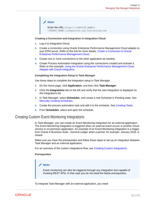 Note:
Enter the URL: https://<SERVICE_NAME>-
<TENANT_NAME>.integration.ocp.oraclecloud.com
Creating a Connection and Integration in Integration Cloud
1. Log in to Integration Cloud.
2. Create a connection using Oracle Enterprise Performance Management Cloud adapter to
your EPM server. Refer to this link for more details: Create a Connection to Oracle
Enterprise Performance Management Cloud.
3. Create one or more connections to the other application as needed.
4. Create Process Automation Integration using the connections created and activate it.
Refer to this example: Using the Oracle Enterprise Performance Management Cloud
Adapter with Oracle Integration.
Completing the Integration Setup in Task Manager
Use these steps to complete the Integration setup in Task Manager.
1. On the Home page, click Application, and then click Task Manager.
2. Click the Integrations tab on the left and verify that the new Integration is displayed on
the Integrations list.
3. In Task Manager, select Schedules, and create a new Schedule in Pending state. See
Manually Creating Schedules.
4. Create the process automation task and add it to the schedule. See Creating Tasks.
5. From Schedules, select and open the schedule.
Creating Custom Event Monitoring Integrations
In Task Manager, you can create an Event Monitoring integration for an external application.
The Event Monitoring integration is triggered when an external event occurs in another Cloud
service or on-premises application. An example of an Event Monitoring integration is a trigger
from Oracle E-Business Suite - General Ledger when a period, for example, January 2018, is
closed.
Make sure you have the prerequisites and follow these steps to set up an integration between
Task Manager and an external application.
For an overview of the custom integrations flow, see Creating Custom Integrations.
Prerequisites
Note:
Event monitoring can also be triggered through any integration tool capable of
invoking REST APIs. In that case you do not need the below prerequisites.
To integrate Task Manager with an external application, you need:
Chapter 12
Managing Task Manager Integrations
12-175
 