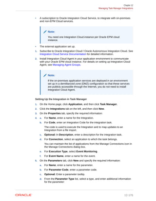 • A subscription to Oracle Integration Cloud Service, to integrate with on-premises
and non-EPM Cloud services.
Note:
You need one Integration Cloud instance per Oracle EPM cloud
instance.
• The external application set up.
1. Subscribe to Oracle Integration Cloud / Oracle Autonomous Integration Cloud. See
Integration Cloud Service Documentation for detailed information.
2. Install Integration Cloud Agent in your application environment to communicate
with your Oracle EPM cloud instance. For details on setting up Integration Cloud
Agent, see Managing Agent Groups.
Note:
If the on-premises application services are deployed in an environment
set up in a demilitarized zone (DMZ) configuration so that these services
are publicly accessible through the Internet, you do not need to install
Integration Cloud Agent.
Setting Up the Integration in Task Manager
1. On the Home page, click Application, and then click Task Manager.
2. Click the Integrations tab on the left, and then click New.
3. On the Properties tab, specify the required information:
4. a. For Name, enter a name for the Integration.
b. For Code, enter an Integration Code for the integration task.
The code is used to execute the Integration and to map updates to an
Integration from a file import.
c. Optional: In Description, enter a description for the integration task.
d. For Connection, select an application to which the task belongs.
You can maintain the list of applications from the Manage Connections icon in
the Manage Connections dialog box.
e. For Execution Type, select Event Monitoring.
f. For Event Name, enter a name for the event.
5. On the Parameters tab, click New and specify the required information:
a. For Name, enter a name for the parameter.
b. For Parameter Code, enter a parameter code.
c. Optional: Enter a parameter tooltip.
d. From the Parameter Type list, select a type, and enter additional information
for the parameter:
Chapter 12
Managing Task Manager Integrations
12-176
 